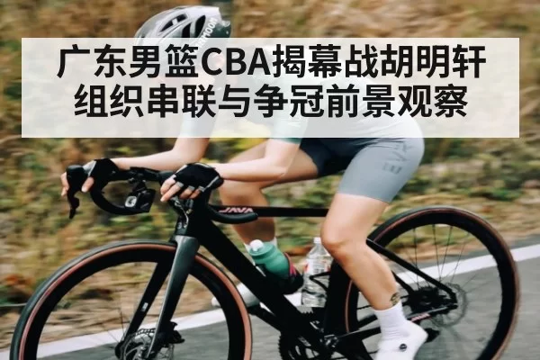 广东男篮CBA揭幕战胡明轩组织串联与争冠前景观察